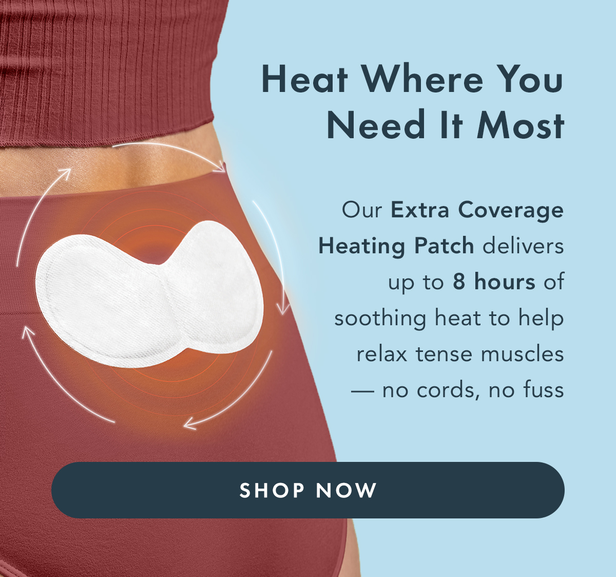 Heat Where You Need It Most. Our Extra Coverage Heating Patch delivers up to 8 hours of soothing heat to help relax tense muscles- no cords, no fuss. Shop Now.  Heat Where You Need It Most. Our Extra Coverage Heating Patch delivers up to 8 hours of soothing heat to help relax tense muscles- no cords, no fuss. Shop Now.