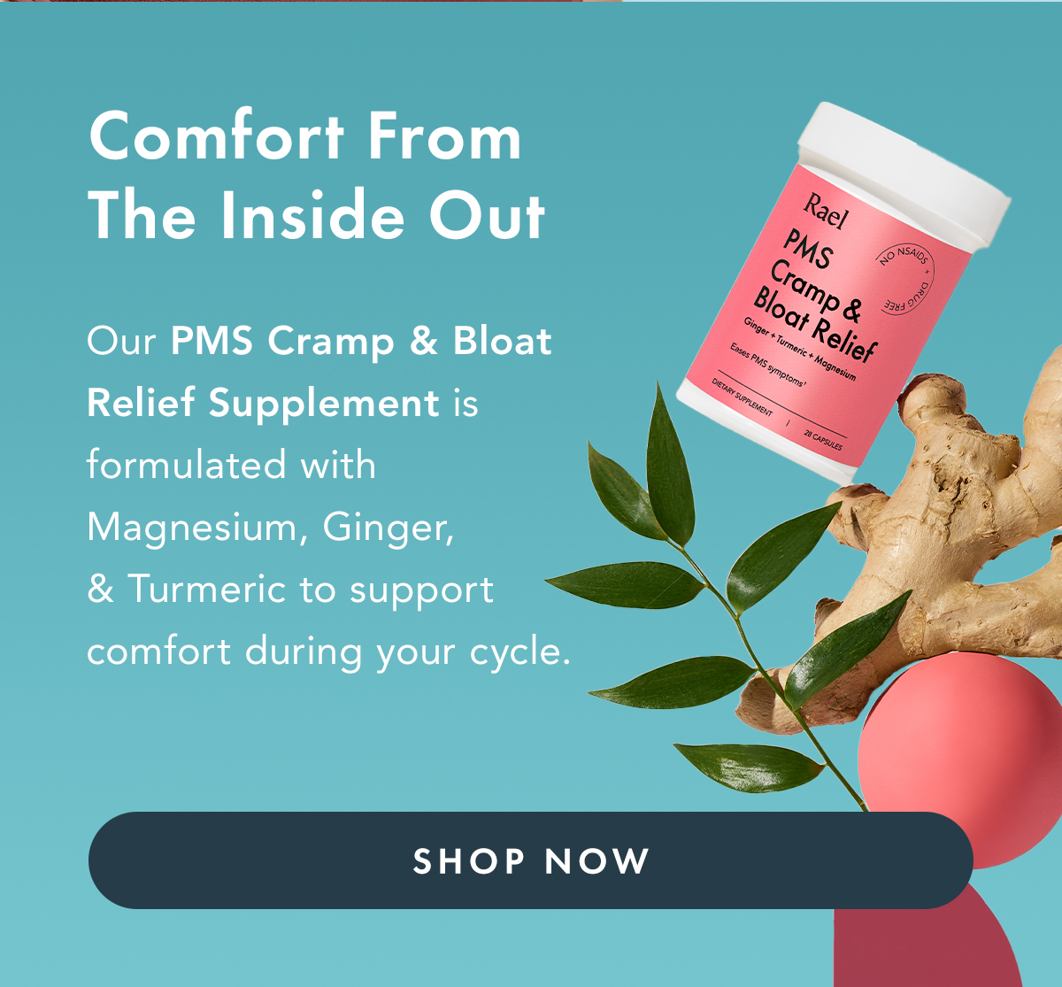Comfort From The Inside Out. Our PMS Cramp & Bloat Relief Supplement is formulated with magnesium, ginger, and turmeric to support comfort during your cycle. Shop Now. Comfort From The Inside Out. Our PMS Cramp & Bloat Relief Supplement is formulated with magnesium, ginger, and turmeric to support comfort during your cycle. Shop Now.