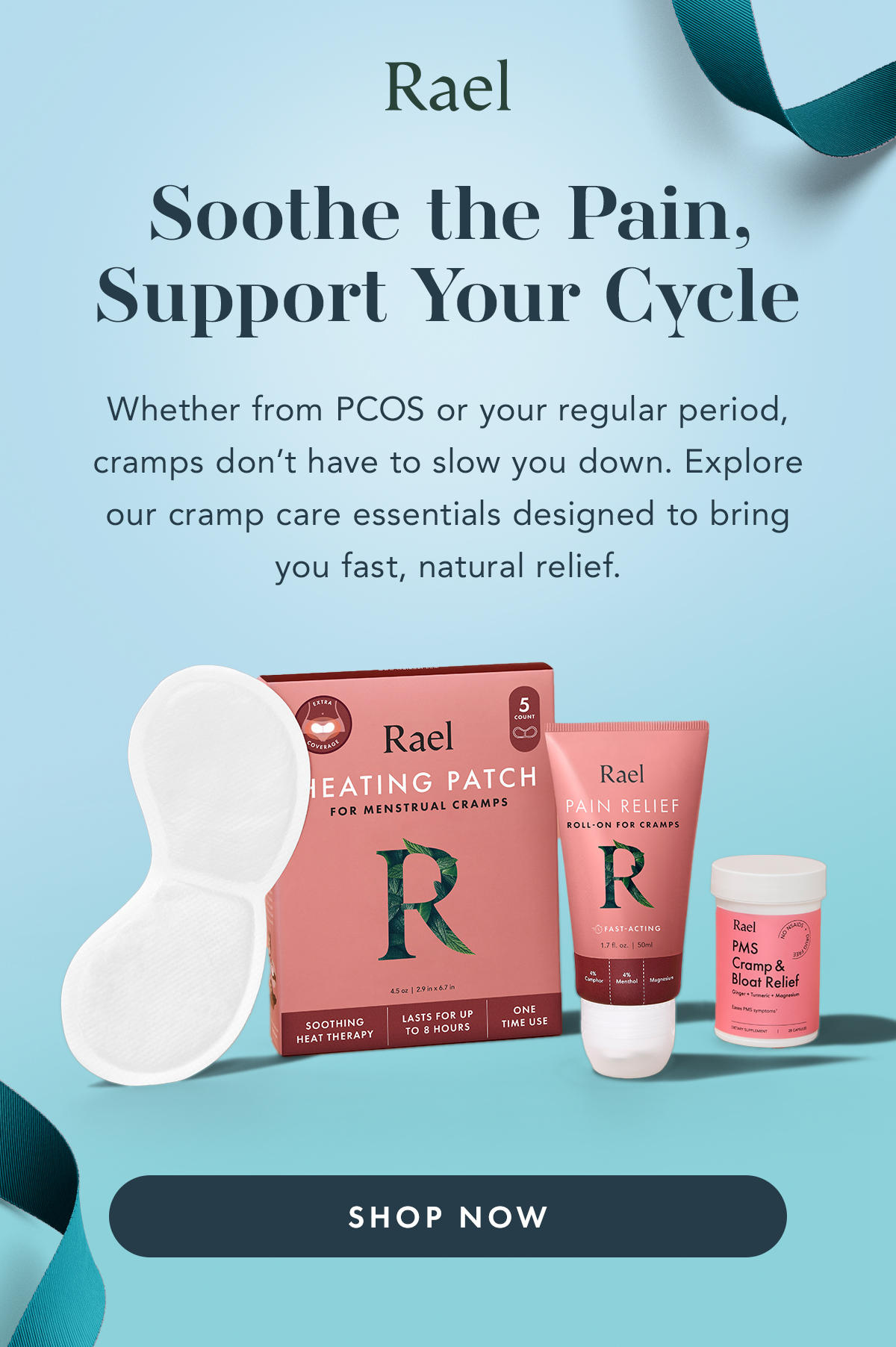 PCOS Awareness Month : Cycle & Cramp Care. Cramp Care, Your Way. Whether from your cycle or PMS, cramps can be disruptive. Explore our cramp care essentials designed to provide comfort with heat, botanicals, and supportive ingredients. Shop Now. PCOS Awareness Month : Cycle & Cramp Care. Cramp Care, Your Way. Whether from your cycle or PMS, cramps can be disruptive. Explore our cramp care essentials designed to provide comfort with heat, botanicals, and supportive ingredients. Shop Now.