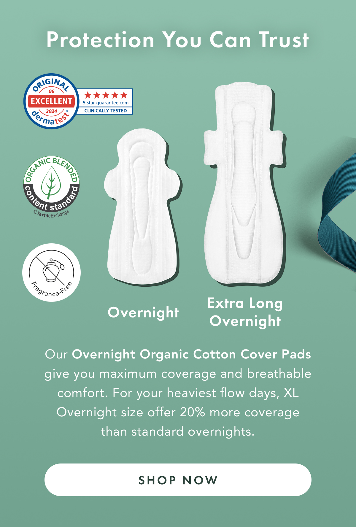 Protection You Can Trust. Our Overnight Organic Cotton Cover Pads give you maximum coverage and breathable comfort. For your heaviest flow days, XL Overnight size offer 20% more coverage than standard overnights. Shop Now.  Protection You Can Trust. Our Overnight Organic Cotton Cover Pads give you maximum coverage and breathable comfort. For your heaviest flow days, XL Overnight size offer 20% more coverage than standard overnights. Shop Now.