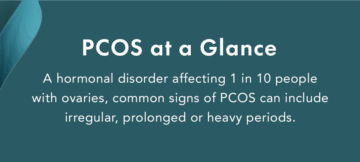 PCOS at a Glance. A hormonal disorder affecting 1 in 10 people with ovaries, common signs of PCOS can include irregular, prolonged or heavy periods. PCOS at a Glance. A hormonal disorder affecting 1 in 10 people with ovaries, common signs of PCOS can include irregular, prolonged or heavy periods.
