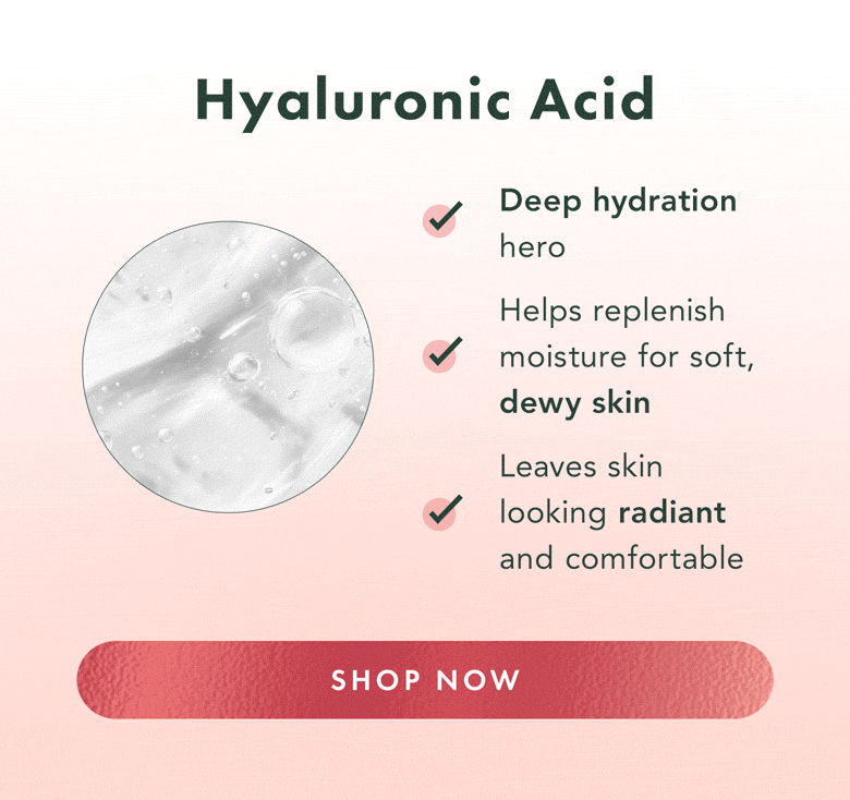 Hyaluronic Acid. Deep hydration hero. Helps replenish moisture for soft, dewy skin. Leaves skin looking radiant and comfortable. Shop Now. Hyaluronic Acid. Deep hydration hero. Helps replenish moisture for soft, dewy skin. Leaves skin looking radiant and comfortable. Shop Now.