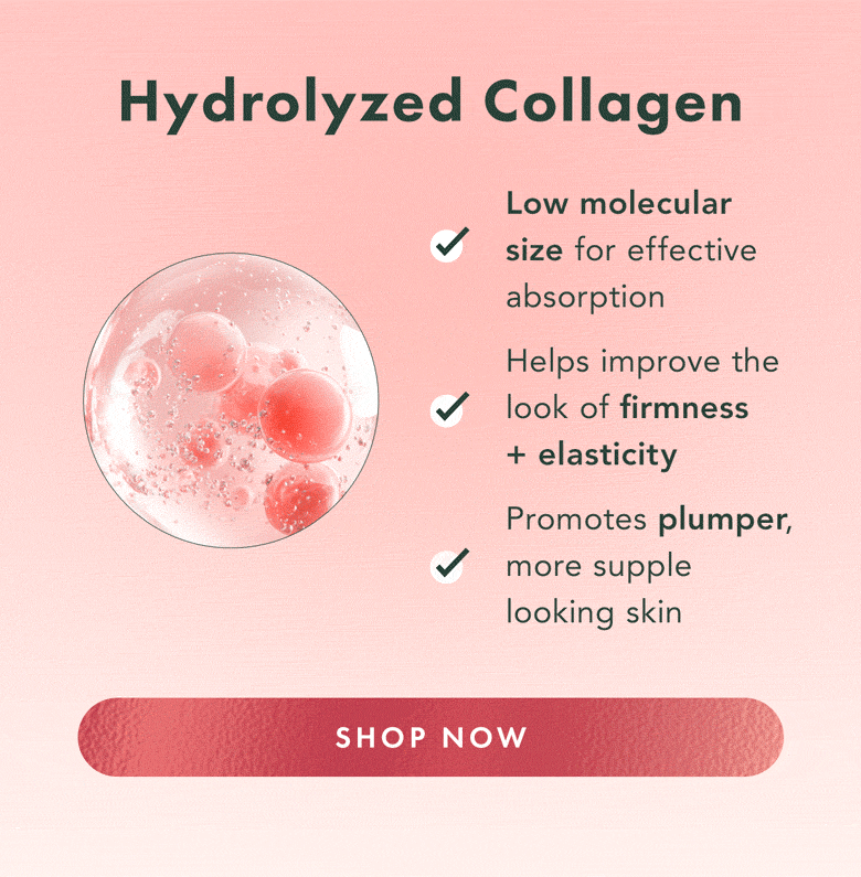 Hydrolyzed Collagen. Low molecular size for effective absorption. Helps improve the look of firmness + elasticity. Promotes plumper, more supple looking skin. Shop Now. Hydrolyzed Collagen. Low molecular size for effective absorption. Helps improve the look of firmness + elasticity. Promotes plumper, more supple looking skin. Shop Now.