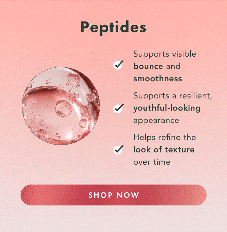 Peptides. Supports visible bounce and smoothness. Supports a resilient, youthful-looking appearance. Helps refine the look of texture over time. Shop Now. Peptides. Supports visible bounce and smoothness. Supports a resilient, youthful-looking appearance. Helps refine the look of texture over time. Shop Now.