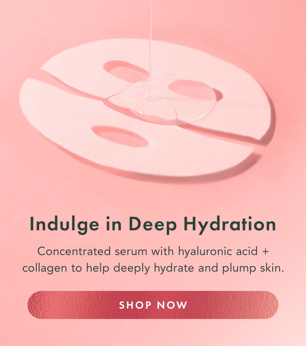 Indulge in Deep Hydration. Concentrated serum with hyaluronic acid + collagen to help deeply hydrate and plump skin. Shop Now. Indulge in Deep Hydration. Concentrated serum with hyaluronic acid + collagen to help deeply hydrate and plump skin. Shop Now.