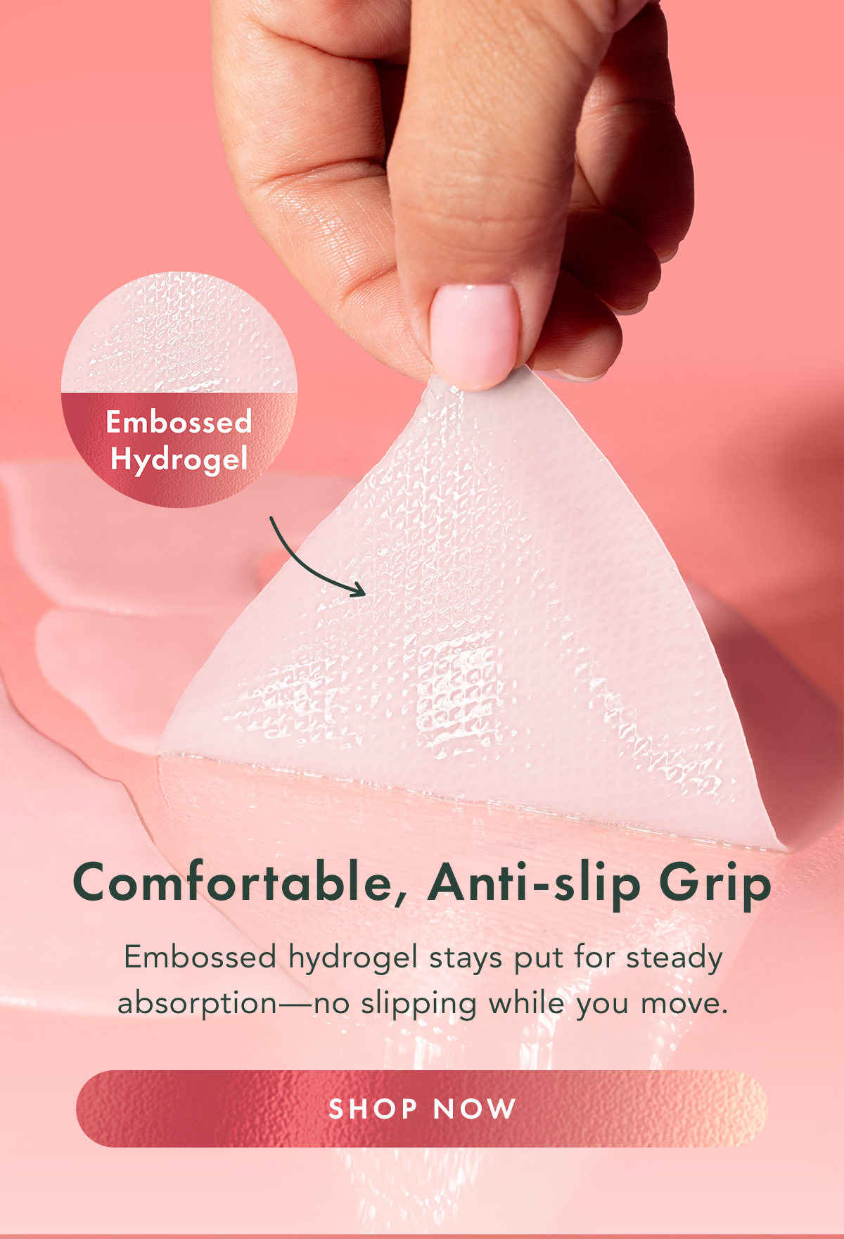 Comfortable, Anti-Slip Grip. Embossed hydrogel stays put for steady absorption- no slipping while you move. Shop Now. Comfortable, Anti-Slip Grip. Embossed hydrogel stays put for steady absorption- no slipping while you move. Shop Now.