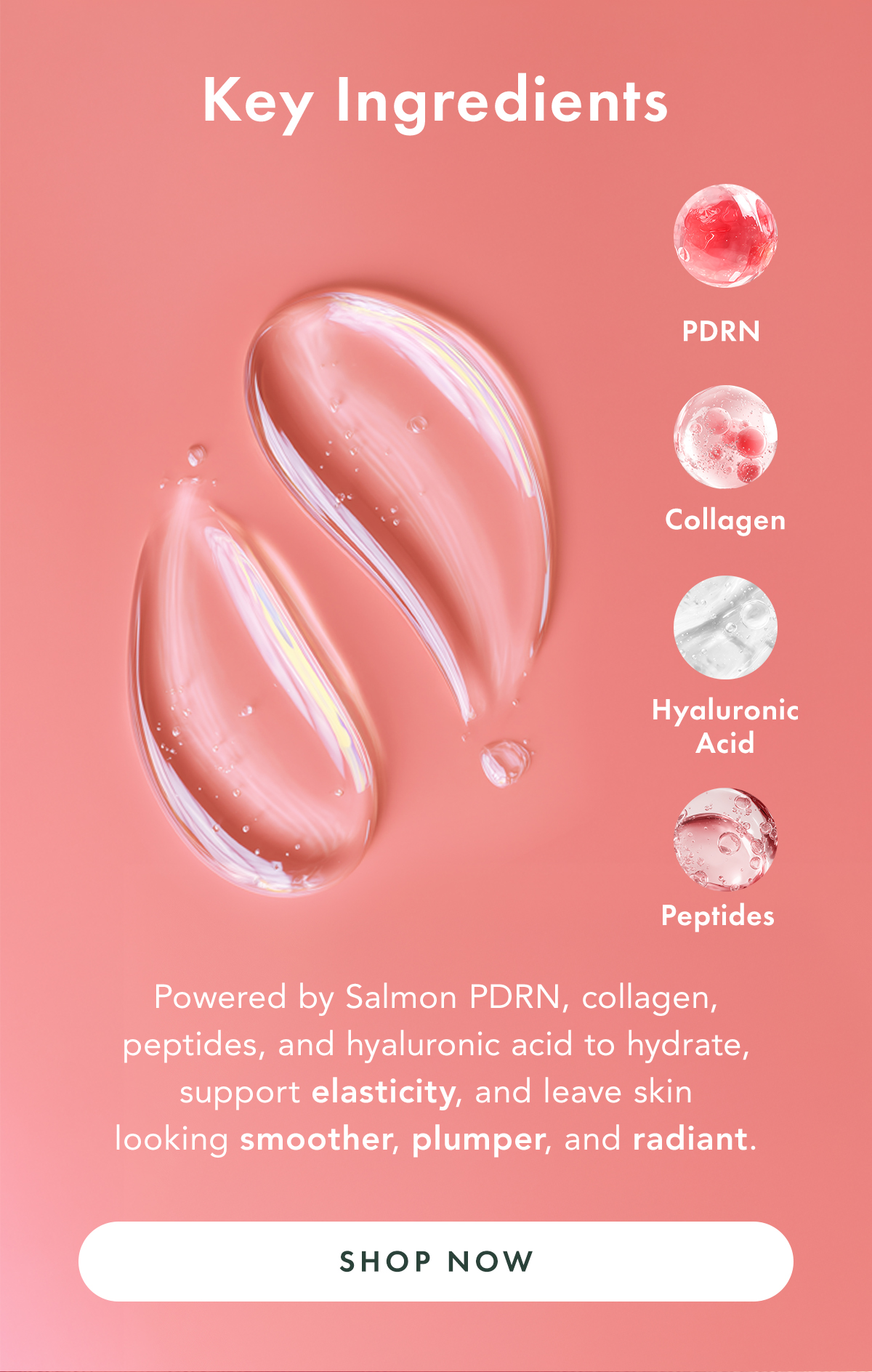 Key Ingredients. Powered by Salmon PDRN, collagen, peptides, and hyaluronic acid to hydrate, support elasticity, and leave skin looking smoother, plumper, and radiant. Shop Now. Key Ingredients. Powered by Salmon PDRN, collagen, peptides, and hyaluronic acid to hydrate, support elasticity, and leave skin looking smoother, plumper, and radiant. Shop Now.