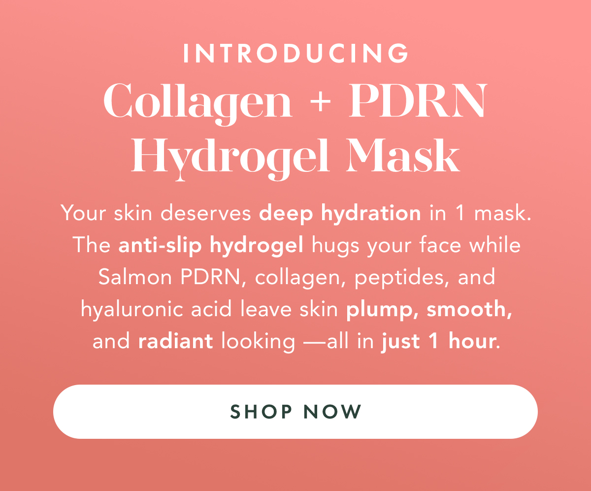 Introducing Collagen + PDRN Hydrogel Mask. Your skin deserves deep hydration in 1 mask. The anti-slip hydrogel hugs your face while Salmon PDRN, Collagen, peptides and hyaluronic acid leave it plump, smooth, and radiant looking- in just 1 hour. Shop now. Introducing Collagen + PDRN Hydrogel Mask. Your skin deserves deep hydration in 1 mask. The anti-slip hydrogel hugs your face while Salmon PDRN, Collagen, peptides and hyaluronic acid leave it plump, smooth, and radiant looking- in just 1 hour. Shop now.