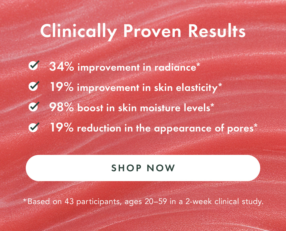 Clinically Proven Results. Improves radiance by 34%* Improves skin elasticity by 19%* Boosts skin moisture levels by 98%* Reduces the appearance of pores by 19%*  Based on 43 participants, ages 20–59 in a 2-week clinical study.