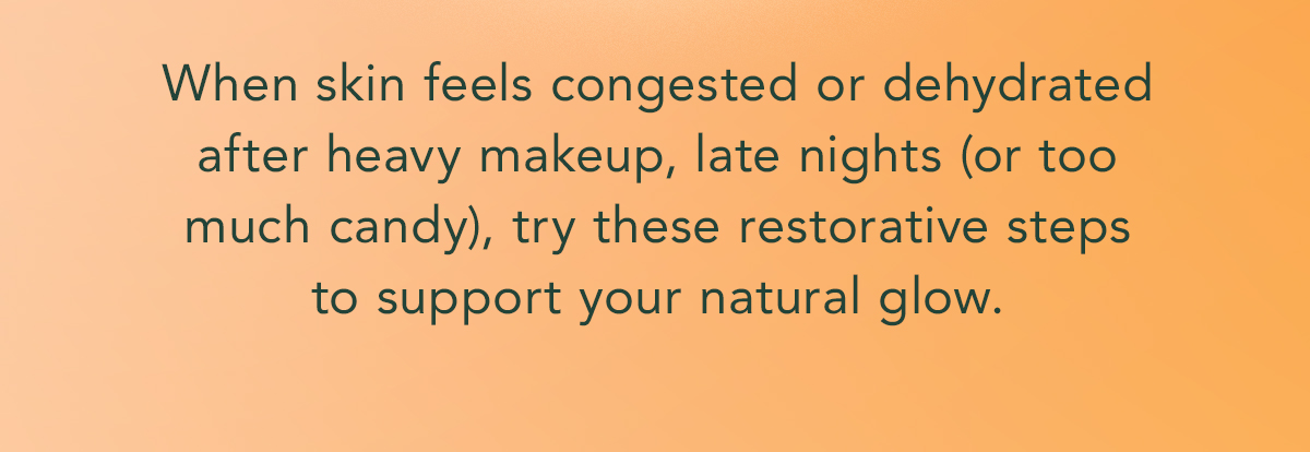 When skin feels congested or dehydrated after heavy makeup, late nights (or too much candy), try these restorative steps to support your natural glow. When skin feels congested or dehydrated after heavy makeup, late nights (or too much candy), try these restorative steps to support your natural glow.