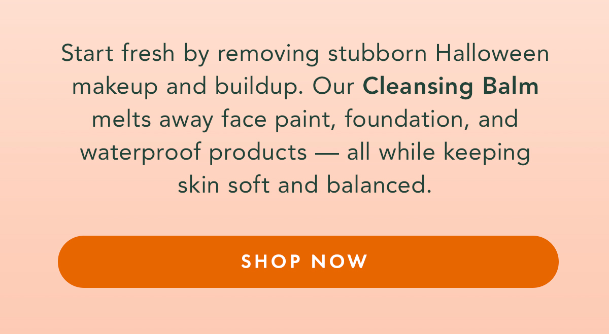 Start fresh by removing stubborn Halloween makeup and buildup. Our Cleansing Balm melts away face paint, foundation, and waterproof products — all while keeping skin soft and balanced. Shop Now. Start fresh by removing stubborn Halloween makeup and buildup. Our Cleansing Balm melts away face paint, foundation, and waterproof products — all while keeping skin soft and balanced. Shop Now.