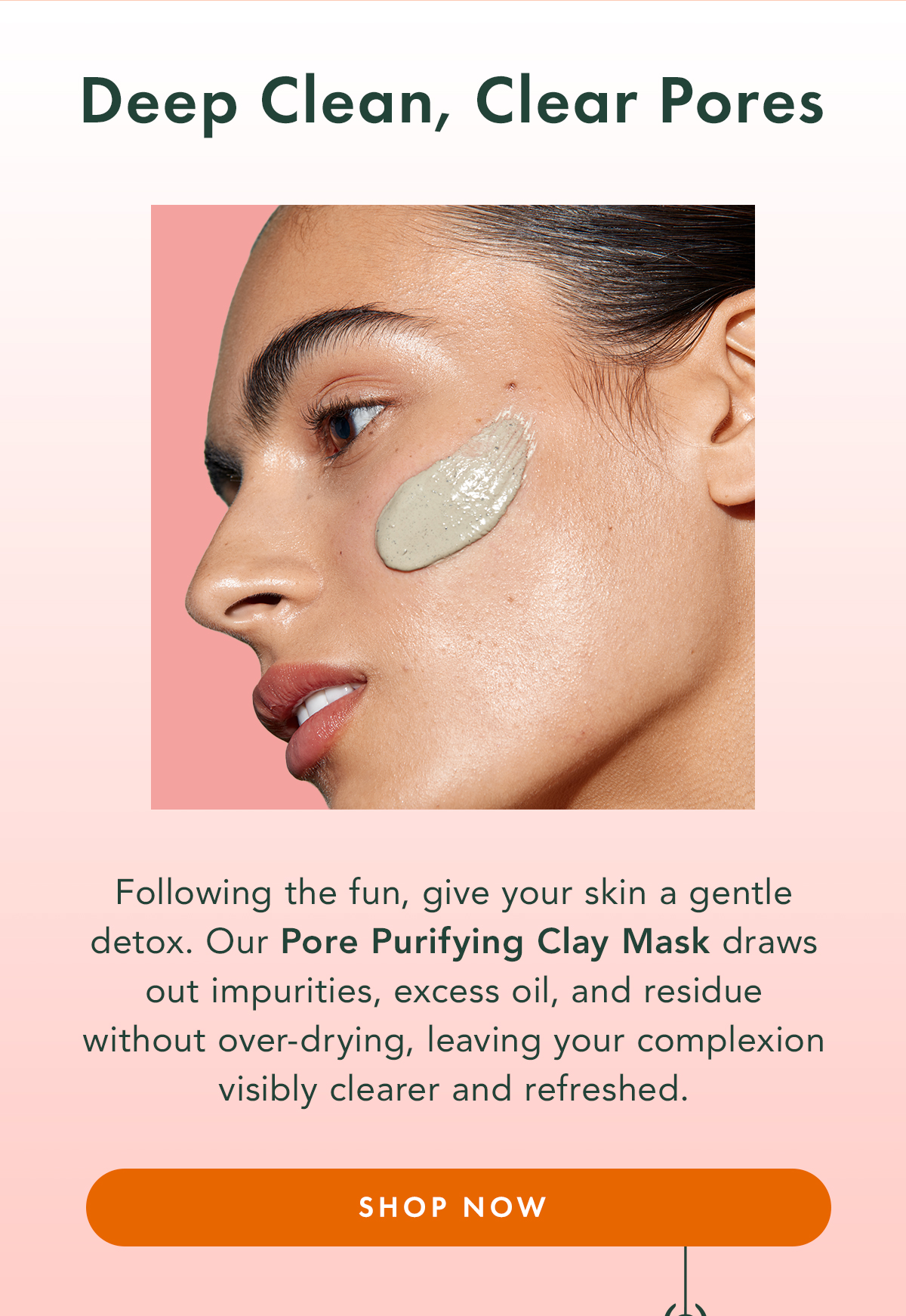 Deep Clean, Clear Pores. Following the fun, give your skin a gentle detox. Our Pore Purifying Clay Mask draws out impurities, excess oil, and residue without over-drying, leaving your complexion visibly clearer and refreshed. Shop Now Deep Clean, Clear Pores. Following the fun, give your skin a gentle detox. Our Pore Purifying Clay Mask draws out impurities, excess oil, and residue without over-drying, leaving your complexion visibly clearer and refreshed. Shop Now