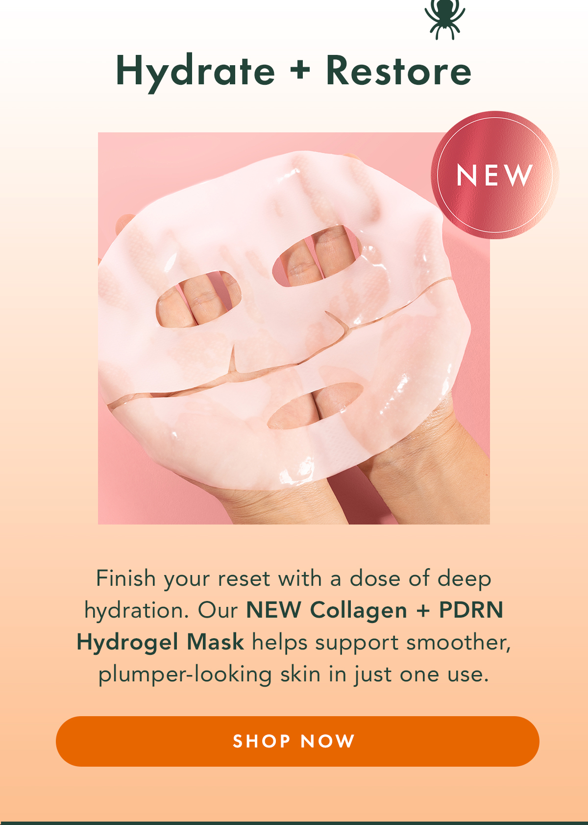 Hydrate + Restore. Finish your reset with a dose of deep hydration. Our new Collagen + PDRN Hydrogel Mask helps support smoother, plumper-looking skin in just one use. Shop Now Hydrate + Restore. Finish your reset with a dose of deep hydration. Our new Collagen + PDRN Hydrogel Mask helps support smoother, plumper-looking skin in just one use. Shop Now