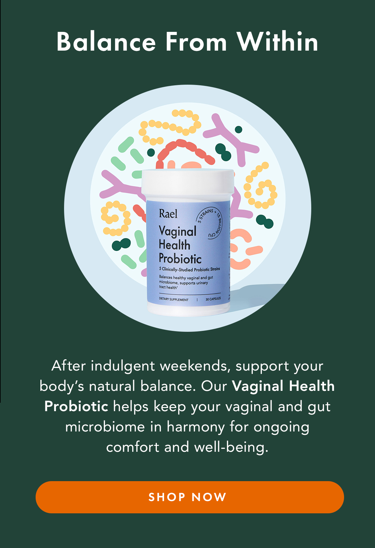 Balance From Within. After indulgent weekends, support your body’s natural balance. Our Vaginal Health Probiotic helps keep your vaginal and gut microbiome in harmony for ongoing comfort and well-being. Shop Now Balance From Within. After indulgent weekends, support your body’s natural balance. Our Vaginal Health Probiotic helps keep your vaginal and gut microbiome in harmony for ongoing comfort and well-being. Shop Now