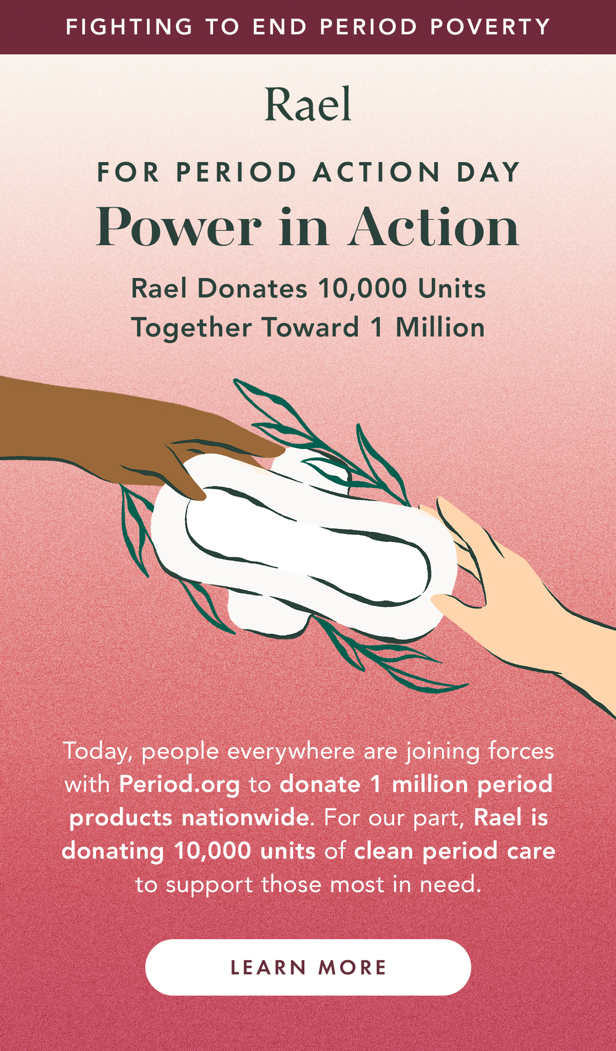 Fighting to End Period Poverty. For Period Action Day: Power in Action. Rael Donates 10,000 Units, Together Toward 1 Million. Today, people everything are joining forces with Period.org to donate 1 million period products nationwide. For our part, Rael is donating 10,000 units of clean period care to support those most in need. Learn More. Fighting to End Period Poverty. For Period Action Day: Power in Action. Rael Donates 10,000 Units, Together Toward 1 Million. Today, people everything are joining forces with Period.org to donate 1 million period products nationwide. For our part, Rael is donating 10,000 units of clean period care to support those most in need. Learn More.