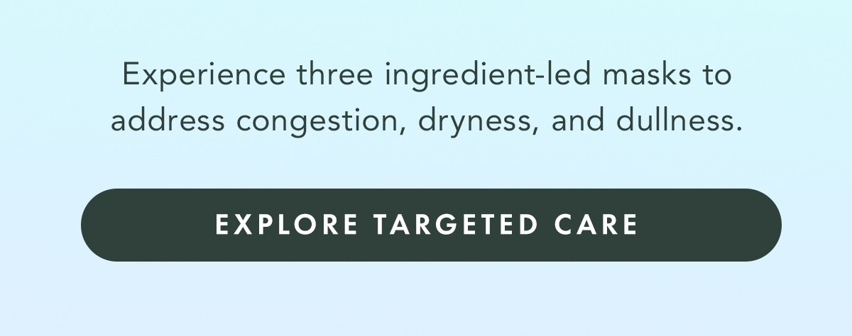 Experience three ingredient-led masks to address congestion, dryness, and dullness. Explore Targeted Care