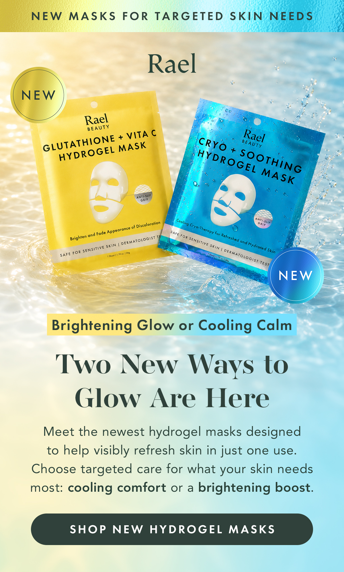 NEW MASKS FOR TARGETED SKIN NEEDS. Two New Hydrogel Masks Are Here. Cooling calm or brightening glow. Meet the newest hydrogel masks designed to help visibly refresh skin in just one use. Choose targeted care for what your skin needs most: cooling relief or a brightening boost. Shop New Hydrogel Masks NEW MASKS FOR TARGETED SKIN NEEDS. Two New Hydrogel Masks Are Here. Cooling calm or brightening glow. Meet the newest hydrogel masks designed to help visibly refresh skin in just one use. Choose targeted care for what your skin needs most: cooling relief or a brightening boost. Shop New Hydrogel Masks