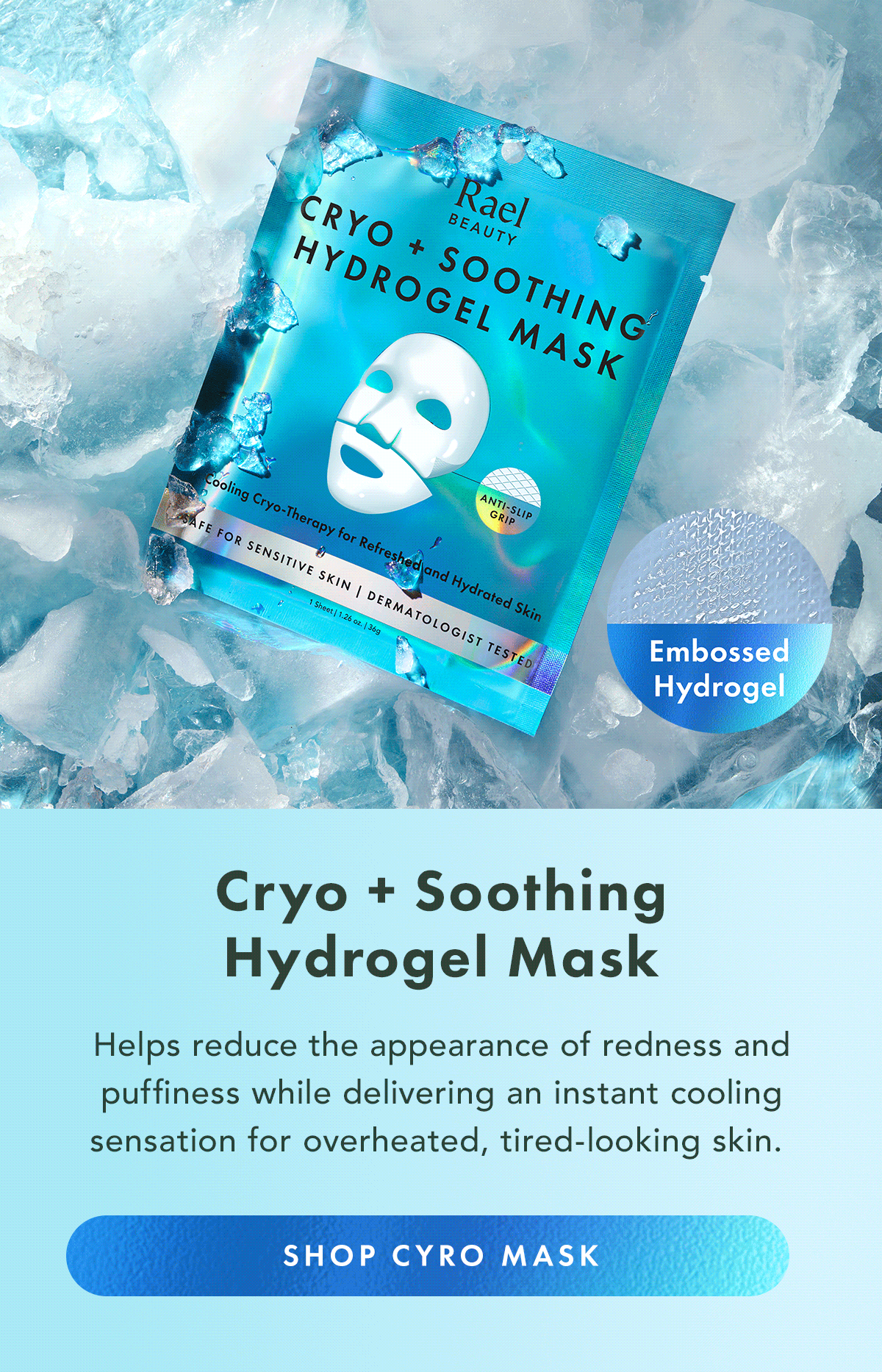 Cryo + Soothing Hydrogel Mask. Helps reduce the appearance of redness and puffiness while delivering an instant cooling sensation for overheated, tired-looking skin. Shop Cryo Mask Cryo + Soothing Hydrogel Mask. Helps reduce the appearance of redness and puffiness while delivering an instant cooling sensation for overheated, tired-looking skin. Shop Cryo Mask