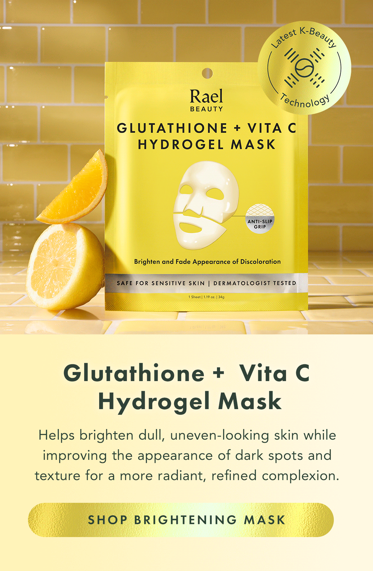 Glutathione + Vita C Hydrogel Mask. Helps improve the look of dullness and uneven tone for skin that appears brighter and more refined. Shop Brightening Mask Glutathione + Vita C Hydrogel Mask. Helps improve the look of dullness and uneven tone for skin that appears brighter and more refined. Shop Brightening Mask