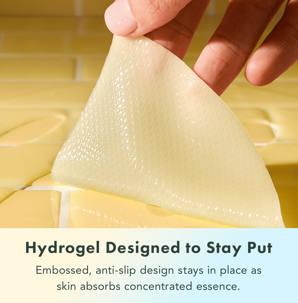 Hydrogel Designed to Stay Put. Embossed, anti-slip design stays in place as skin absorbs concentrated essence. Hydrogel Designed to Stay Put. Embossed, anti-slip design stays in place as skin absorbs concentrated essence.
