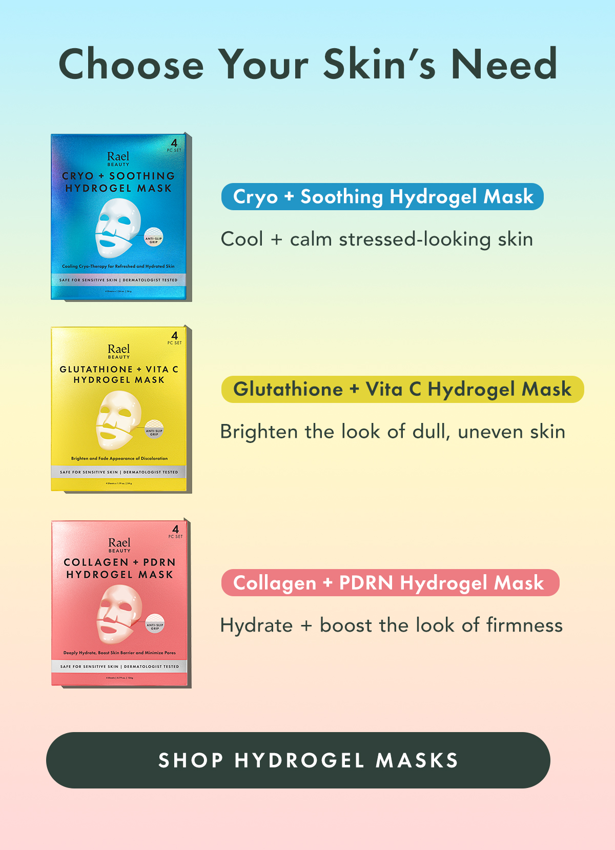 Choose Your Skin’s Need. Cryo + Soothing Hydrogel Mask Cool + calm stressed-looking skin Glutathione + Vita C Hydrogel Mask Brighten the look of dull, uneven skin Collagen + PDRN Hydrogel Mask Hydrate and boost the look of firmness. Shop Hydrogel Masks Choose Your Skin’s Need. Cryo + Soothing Hydrogel Mask Cool + calm stressed-looking skin Glutathione + Vita C Hydrogel Mask Brighten the look of dull, uneven skin Collagen + PDRN Hydrogel Mask Hydrate and boost the look of firmness. Shop Hydrogel Masks