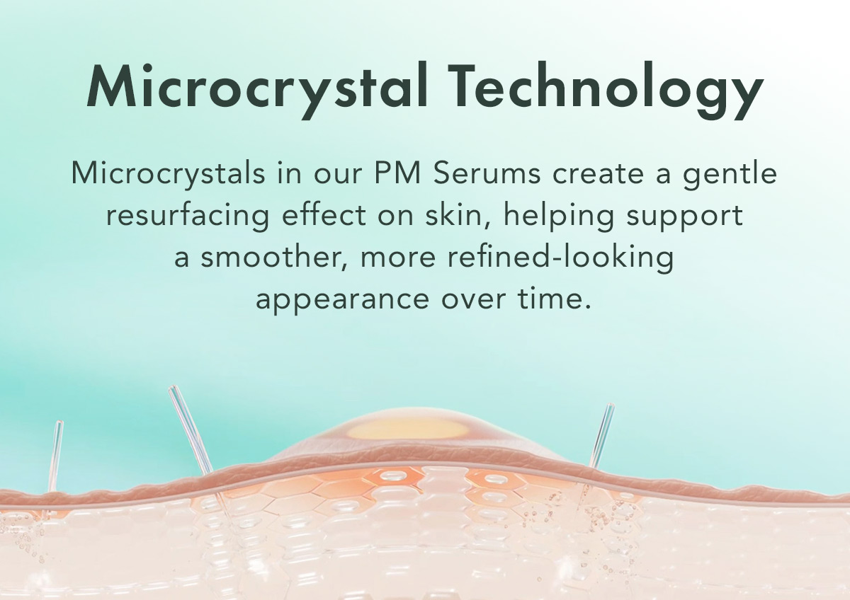 Microcrystal Technology. Microcrystals in our PM Serums create a gentle resurfacing effect on skin, helping support a smoother, more refined-looking appearance over time.