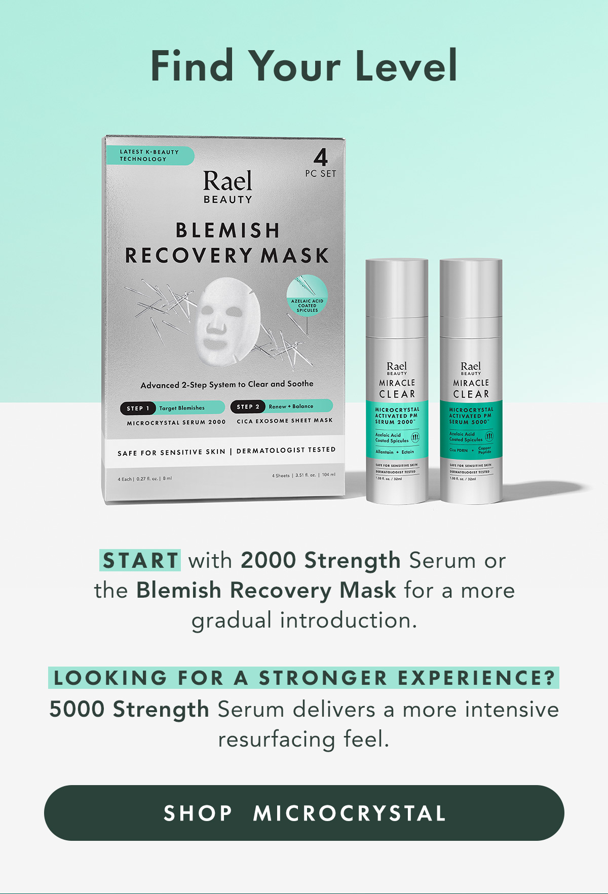 Find Your Level. START with 2000 Strength Serum or the Blemish Recovery Mask for a more gradual introduction.  READY FOR MORE? 5000 Strength Serum delivers a more intensive resurfacing feel. Shop Microcrystal