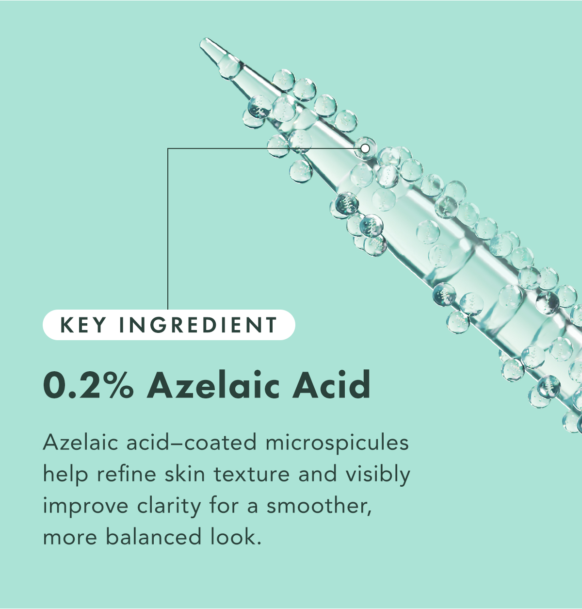 Key Ingredient: 0.2% Azelaic Acid. Azelaic-acid coated microspicules help refine skin texture and visibly improve clarity for a smoother, more balanced look. Key Ingredient: 0.2% Azelaic Acid. Azelaic-acid coated microspicules help refine skin texture and visibly improve clarity for a smoother, more balanced look.