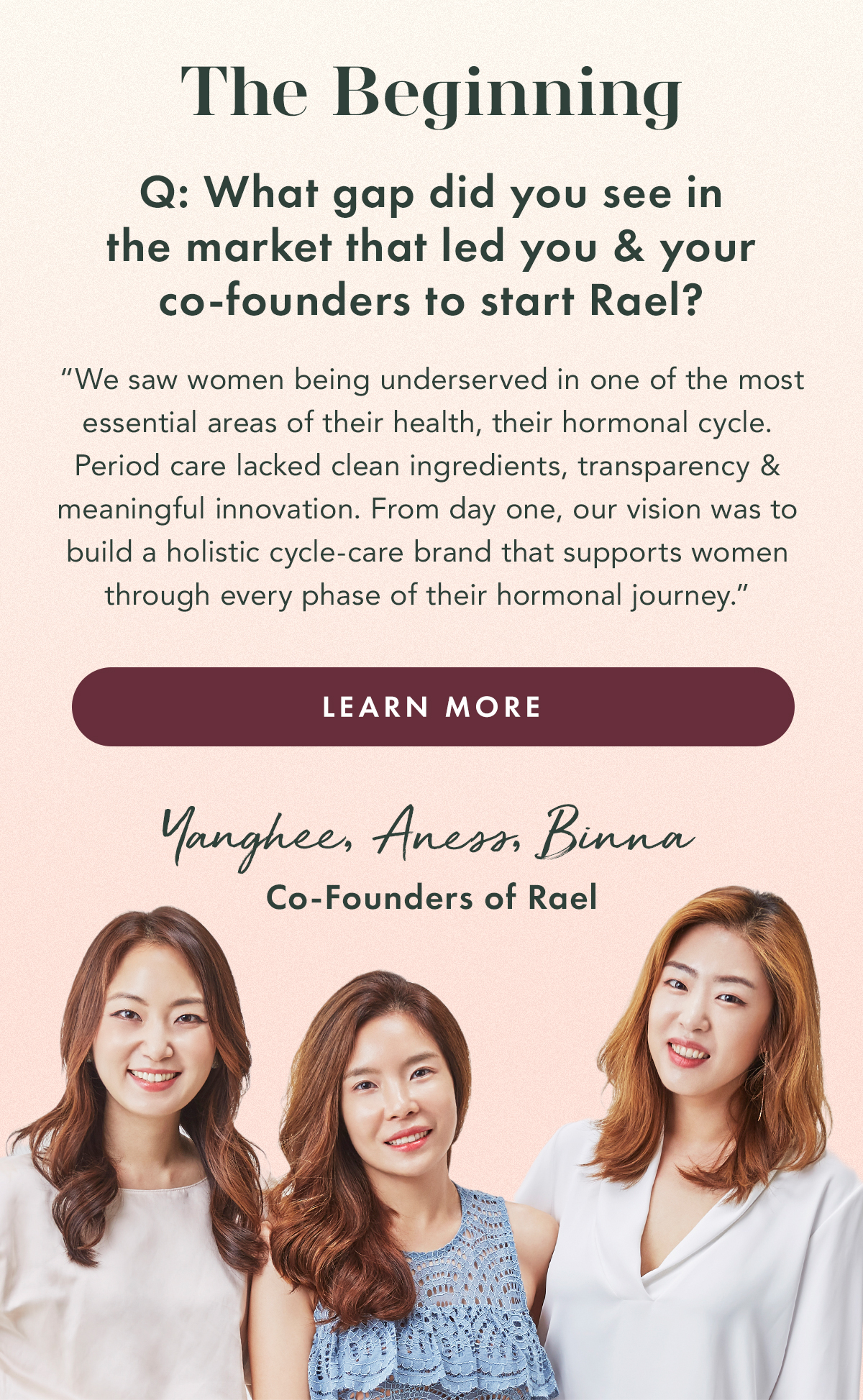 The Beginning. Q: What gap did you see in the market that led you and your co-founders to start Rael?  A: “We saw women being underserved in one of the most essential areas of their health, their hormonal cycle. Period care lacked clean ingredients, transparency, and meaningful innovation.  From day one, our vision was to build a holistic cycle-care brand that supports women through every phase of their hormonal journey.” Learn More. Yanghee, Aness, Binna - Co-Founders of Rael