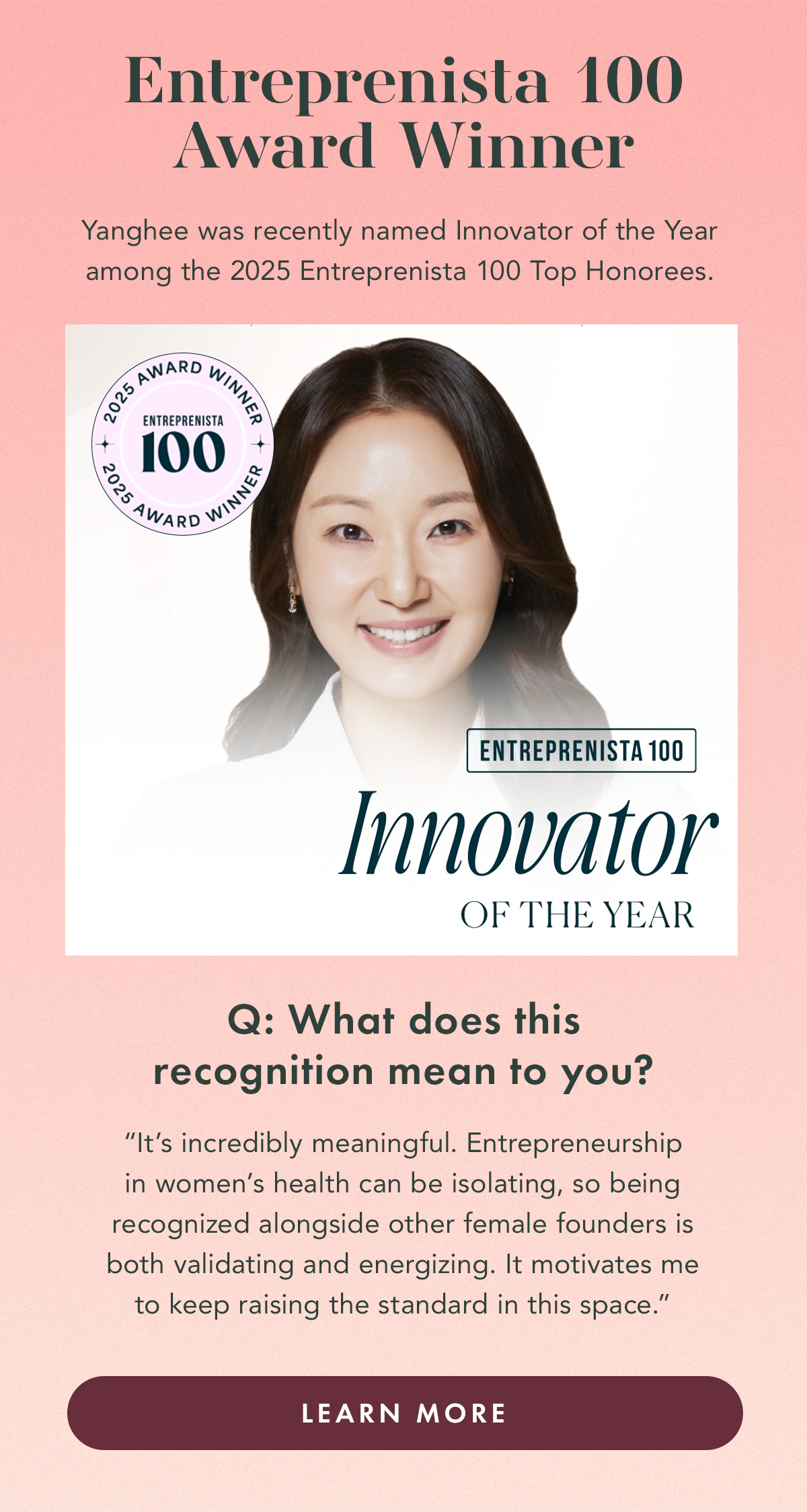 ENTREPRENISTA 100 AWARD WINNER. Yanghee was recently named Innovator of the Year among the 2025 Entreprenista 100 Top Honorees.  Q: What does this recognition mean to you?  A: “It’s incredibly meaningful. Entrepreneurship in women’s health can be isolating, so being recognized alongside other female founders is both validating and energizing. It motivates me to keep raising the standard in this space.” Learn More.