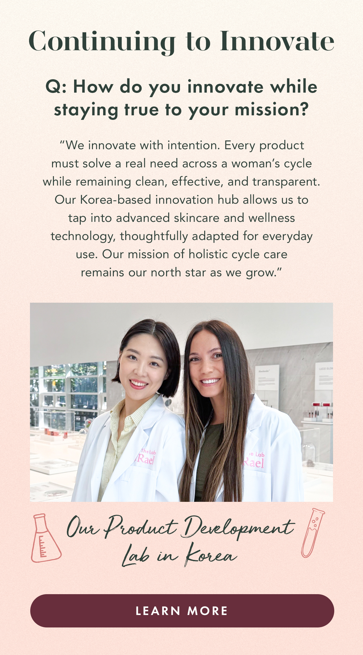 Continuing to Innovate. Q: How do you innovate while staying true to your mission?  A; “We innovate with intention. Every product must solve a real need across a woman’s cycle while remaining clean, effective, and transparent.  Our Korea-based innovation hub allows us to tap into advanced skincare and wellness technology, thoughtfully adapted for everyday use. Our mission of holistic cycle care remains our north star as we grow.” Our Product Development Lab in Korea. Learn More.