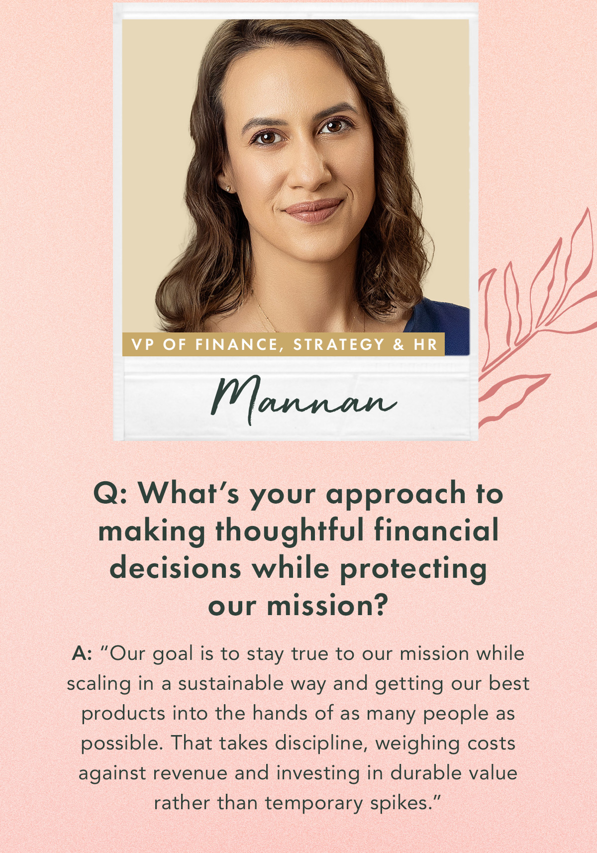 Mannan | Vice President of Finance, Strategy & HR. Q: What’s your approach to making thoughtful financial decisions while protecting our mission? A: “Our goal is to stay true to our mission while scaling in a sustainable way and getting our best products into the hands of as many people as possible. That takes discipline, weighing costs against revenue and investing in durable value rather than temporary spikes.”