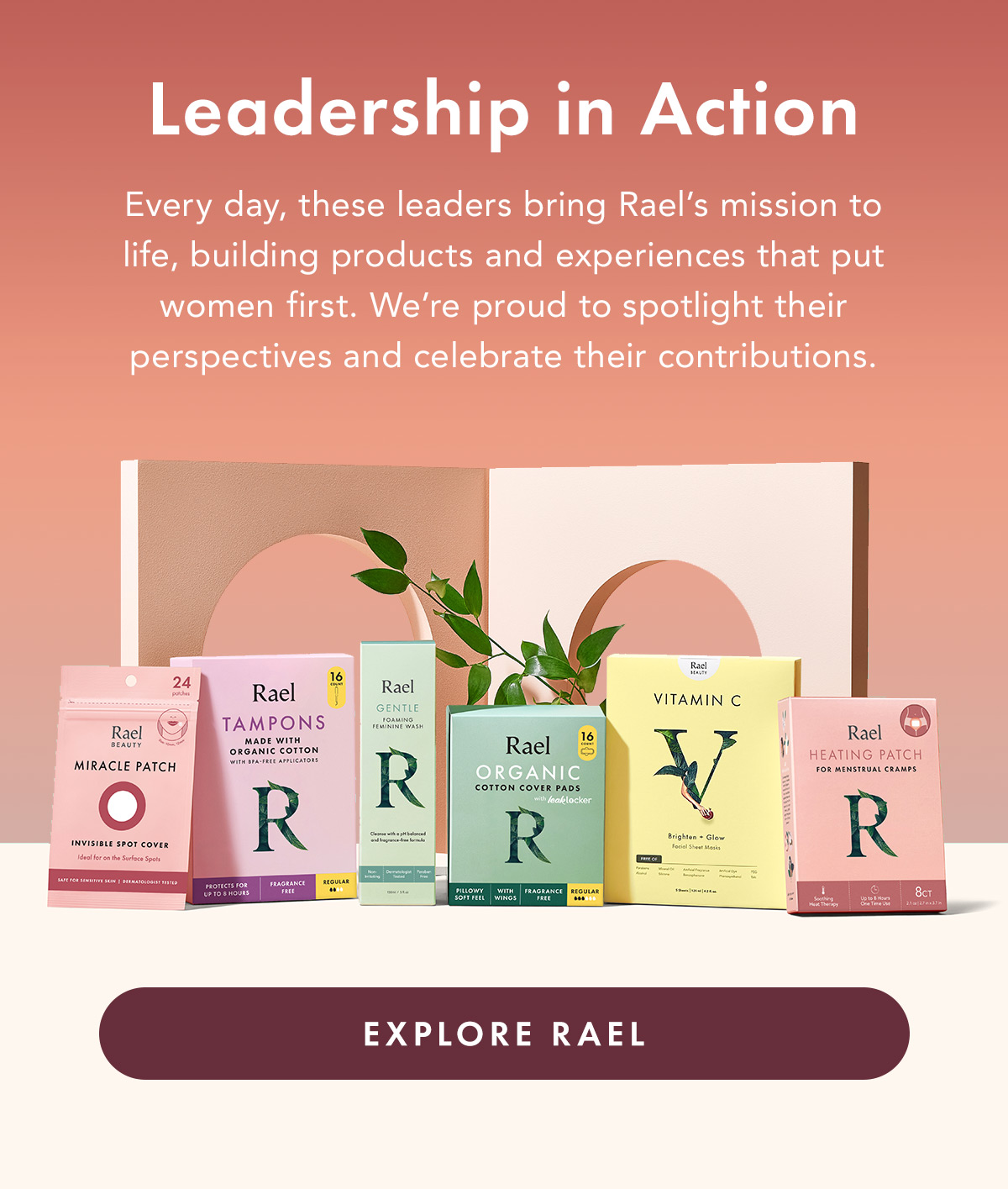 LEADERSHIP IN ACTION. Every day, these leaders bring Rael’s mission to life, building products and experiences that put women first. We’re proud to spotlight their perspectives and celebrate their contributions.  Explore Rael