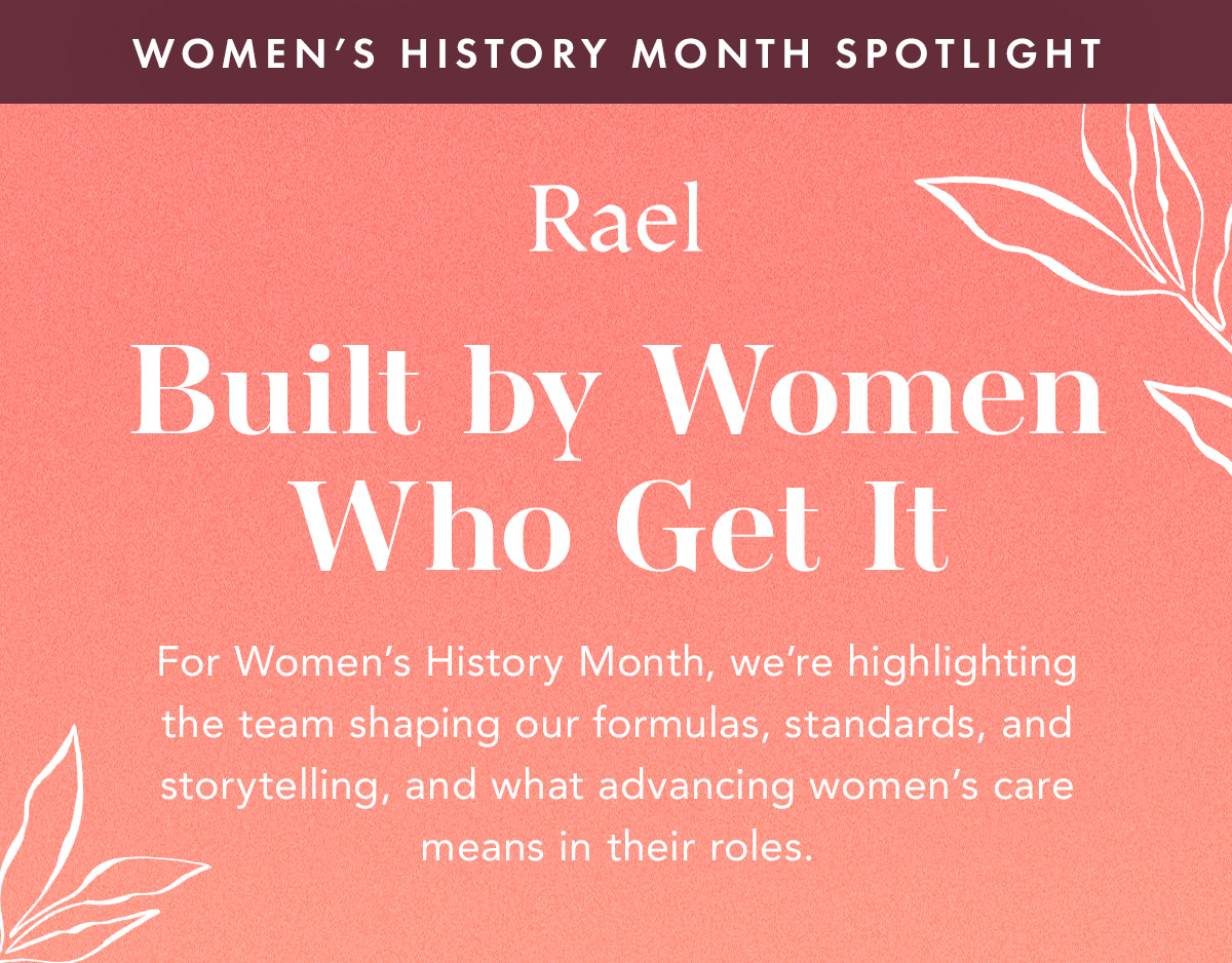 WOMEN’S HISTORY MONTH SPOTLIGHT. Built by Women Who Get It. For Women’s History Month, we’re highlighting the team shaping our formulas, standards, and storytelling, and what advancing women’s care means in their roles.