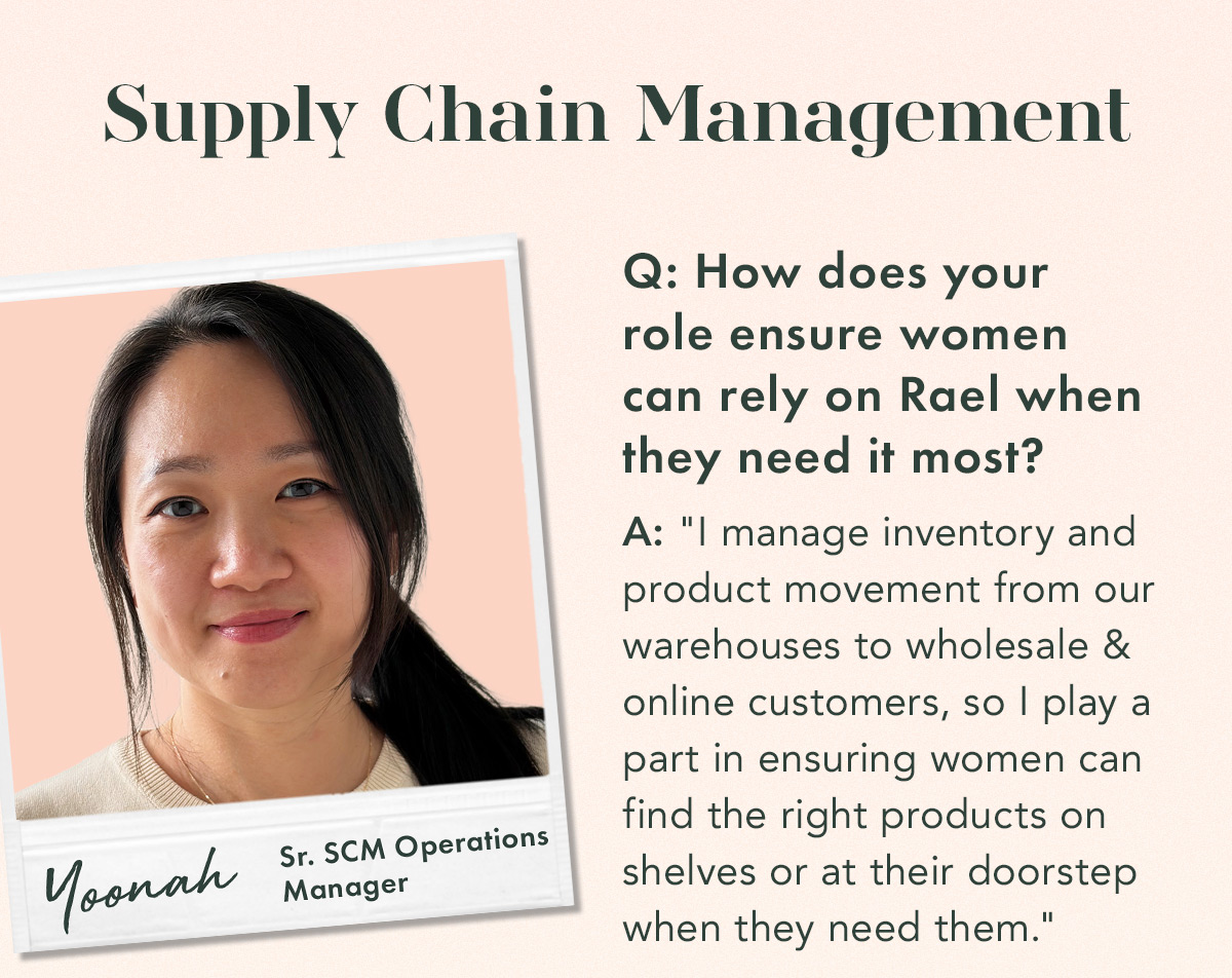 Supply Chain Management. Yoonah, Sr. SCM Operations Manager. Q. How does your role ensure women can rely on Rael when they need it most? A. 