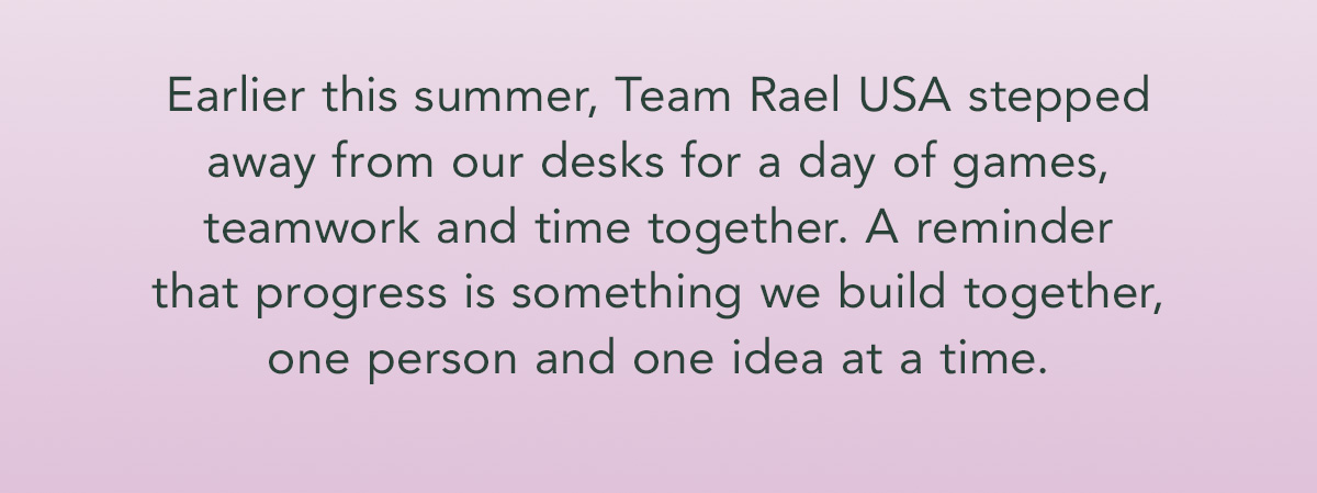 Earlier this summer, Team Rael USA stepped away from our desks for a day of games, teamwork and time together. A reminder that progress is something we build together, one person and one idea at a time. Earlier this summer, Team Rael USA stepped away from our desks for a day of games, teamwork and time together. A reminder that progress is something we build together, one person and one idea at a time.