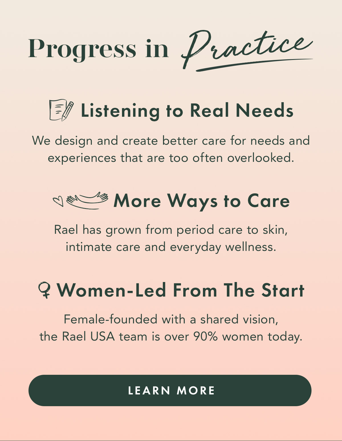 Progress in Practice. LISTENING TO REAL NEEDS We design and create better care for needs and experiences that are too often overlooked. MORE WAYS TO CARE Rael has grown from period care to skin, intimate care and everyday wellness. WOMEN-LED FROM THE START Female-founded with a shared vision, the Rael USA team is over 90% women today. Learn More Progress in Practice. LISTENING TO REAL NEEDS We design and create better care for needs and experiences that are too often overlooked. MORE WAYS TO CARE Rael has grown from period care to skin, intimate care and everyday wellness. WOMEN-LED FROM THE START Female-founded with a shared vision, the Rael USA team is over 90% women today. Learn More