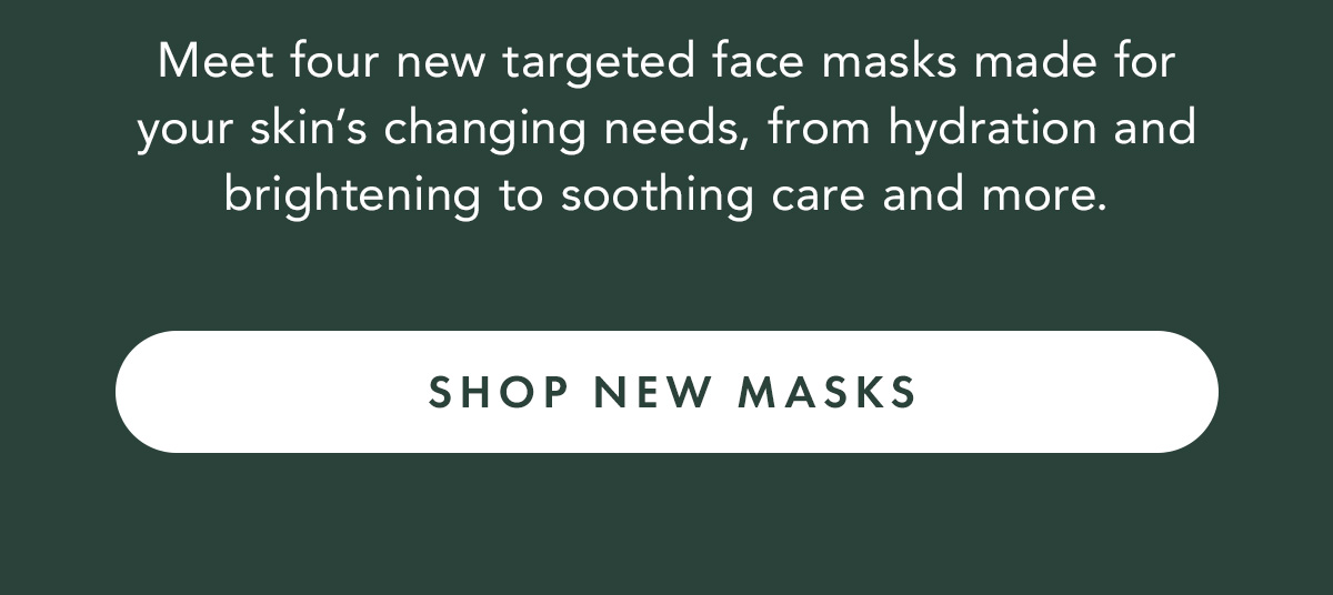 Meet four new targeted face masks made for your skin’s changing needs, from hydration and brightening to soothing care and more. Shop New Masks Meet four new targeted face masks made for your skin’s changing needs, from hydration and brightening to soothing care and more. Shop New Masks