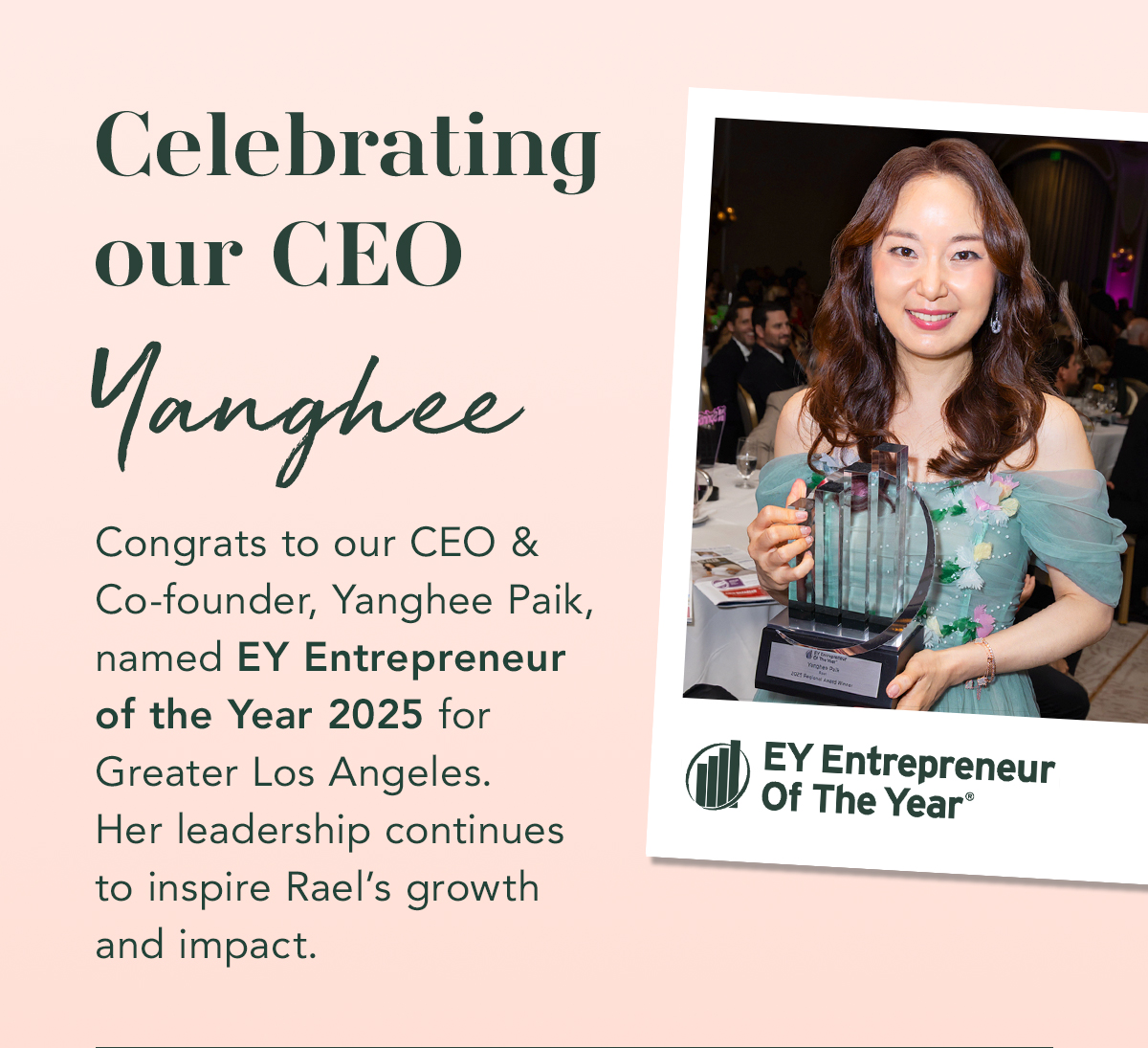 Celebrating Our CEO Yanghee. Congrats to our CEO & Co-founder, Yanghee Paik, named EY Entrepreneur of the Year 2025 for Greater Los Angeles. Her leadership continues to inspire Rael’s growth and impact. Celebrating Our CEO Yanghee. Congrats to our CEO & Co-founder, Yanghee Paik, named EY Entrepreneur of the Year 2025 for Greater Los Angeles. Her leadership continues to inspire Rael’s growth and impact.