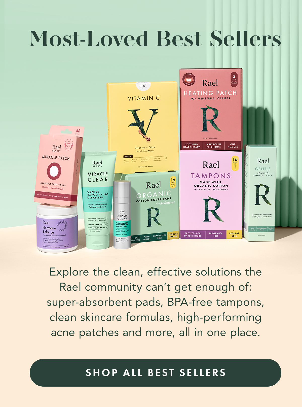 Explore the clean, effective solutions the Rael community can’t get enough of: super-absorbent pads, BPA-free tampons, clean skincare formulas, high-performing acne patches and more, all in one place. Shop All Best Sellers Explore the clean, effective solutions the Rael community can’t get enough of: super-absorbent pads, BPA-free tampons, clean skincare formulas, high-performing acne patches and more, all in one place. Shop All Best Sellers