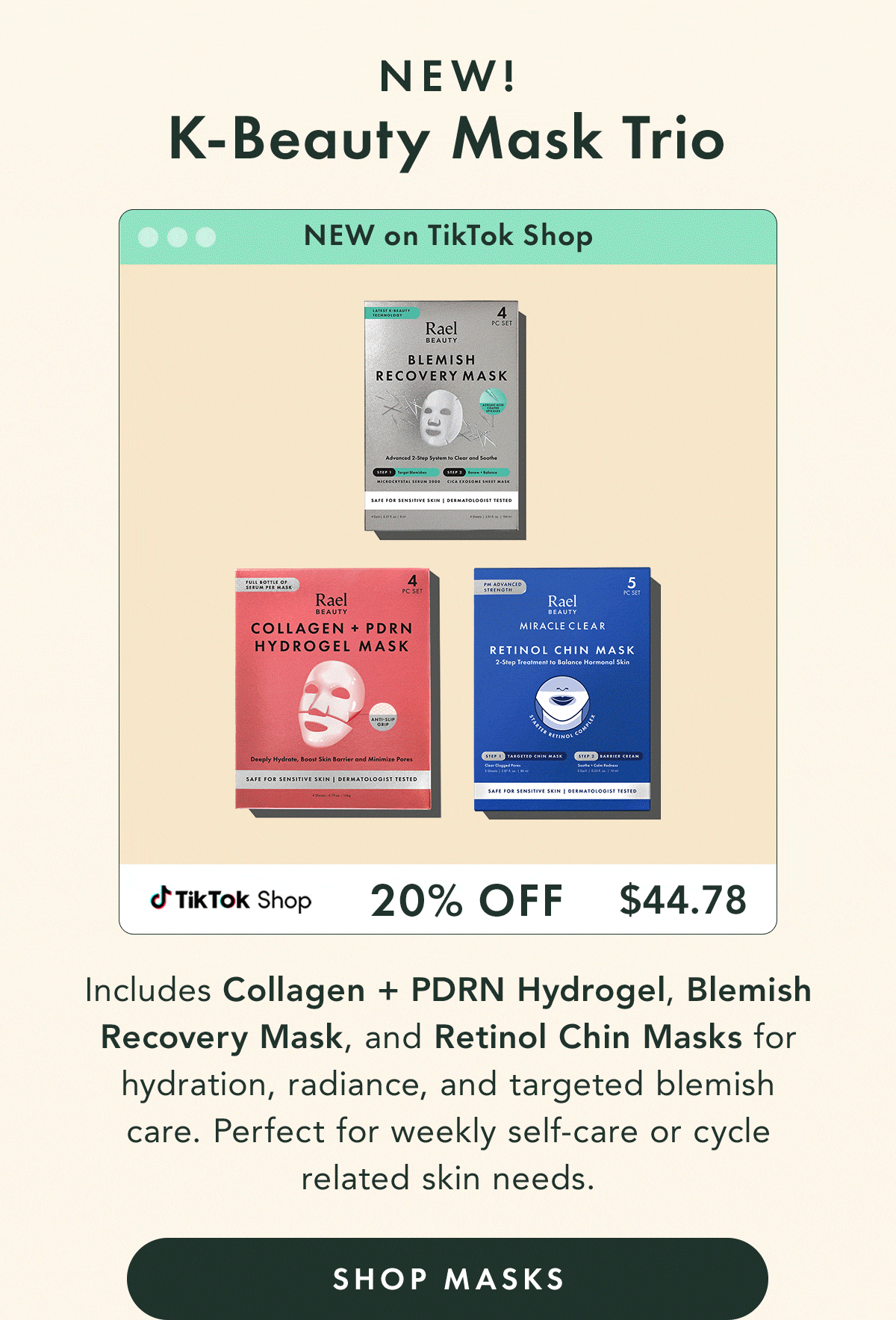 K-Beauty Mask Trio – NEW. 20% off  -  $44.78. Includes Collagen + PDRN Hydrogel, Blemish Recovery Mask, and Retinol Chin Masks for hydration, radiance, and targeted blemish care. Perfect for weekly self-care or cycle-related skin needs. Shop Masks. 