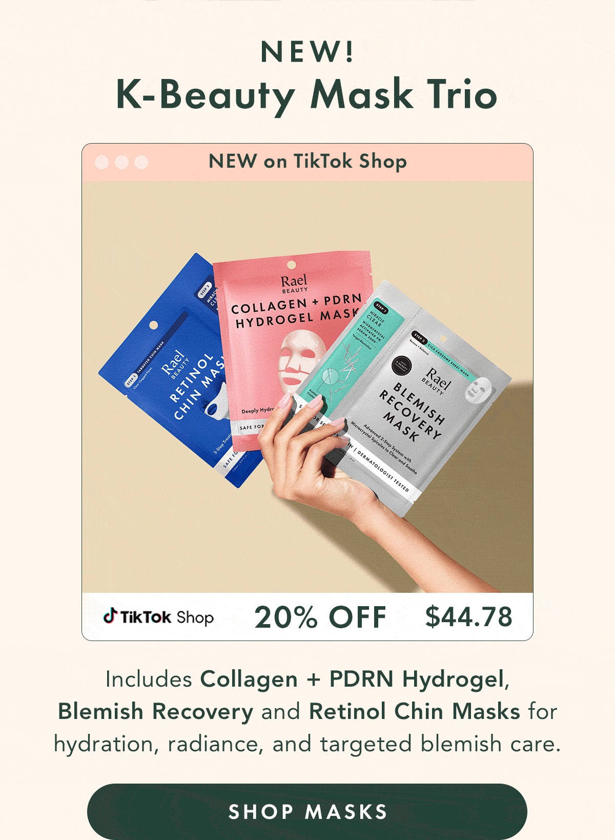 K-Beauty Mask Trio – NEW. 20%  -  $44.78. Includes Collagen + PDRN Hydrogel, Blemish Recovery Mask, and Retinol Chin Masks for hydration, radiance, and targeted blemish care. Shop Masks