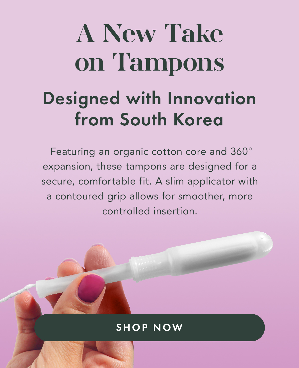 A New Take on Tampons. Designed with innovation from South Korea. Featuring an organic cotton core and 360° expansion, these tampons are designed for a secure, comfortable fit. A slim applicator with a contoured grip allows for smoother, more controlled insertion. Shop Now