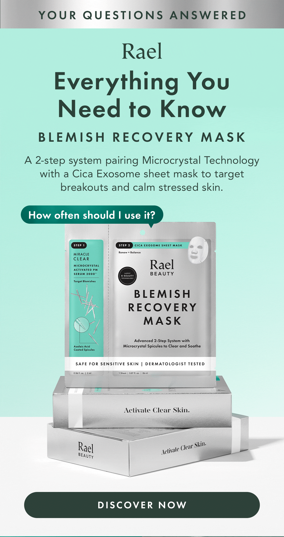 Your Questions Answered. Everything You Need to Know. Blemish Recovery Mask. A 2-step system pairing Microcrystal Technology with a Cica Exosome sheet mask to target breakouts and calm stressed skin. Discover Now. Your Questions Answered. Everything You Need to Know. Blemish Recovery Mask. A 2-step system pairing Microcrystal Technology with a Cica Exosome sheet mask to target breakouts and calm stressed skin. Discover Now.