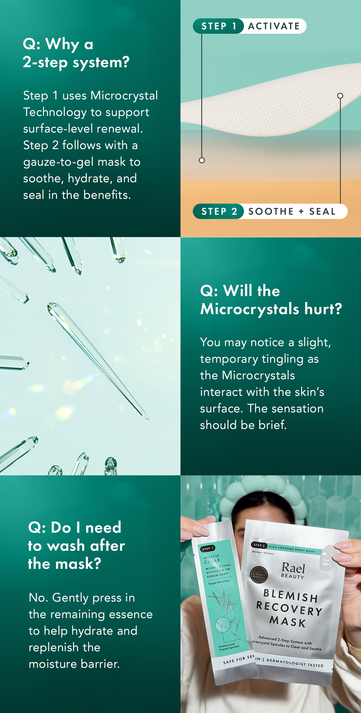 Why a 2-step system? You may notice a slight, temporary tingling as the Microcrystals interact with the skin’s surface. The sensation should be brief. Step 1 uses Microcrystal Technology to support surface-level renewal. Step 2 follows with a gauze-to-gel mask to soothe, hydrate, and seal in the benefits. Will the Microcrystals hurt? Do I need to wash after the mask? No. Gently press in the remaining essence to help hydrate + replenish the moisture barrier. Why a 2-step system? You may notice a slight, temporary tingling as the Microcrystals interact with the skin’s surface. The sensation should be brief. Step 1 uses Microcrystal Technology to support surface-level renewal. Step 2 follows with a gauze-to-gel mask to soothe, hydrate, and seal in the benefits. Will the Microcrystals hurt? Do I need to wash after the mask? No. Gently press in the remaining essence to help hydrate + replenish the moisture barrier.