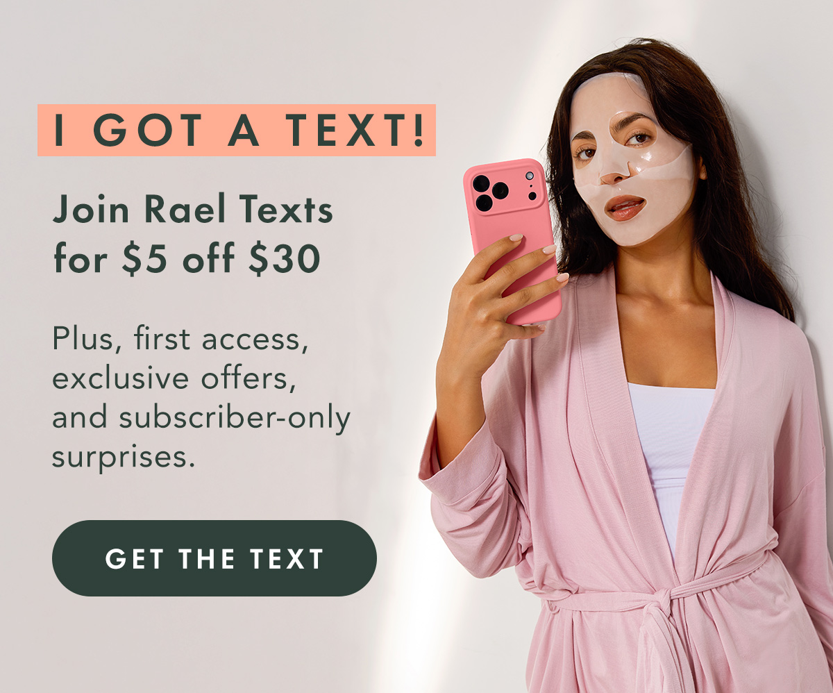 I GOT A TEXT! Join Rael Texts for $5 off $30. Plus, first access, exclusive offers, and subscriber-only surprises. Get the Text I GOT A TEXT! Join Rael Texts for $5 off $30. Plus, first access, exclusive offers, and subscriber-only surprises. Get the Text
