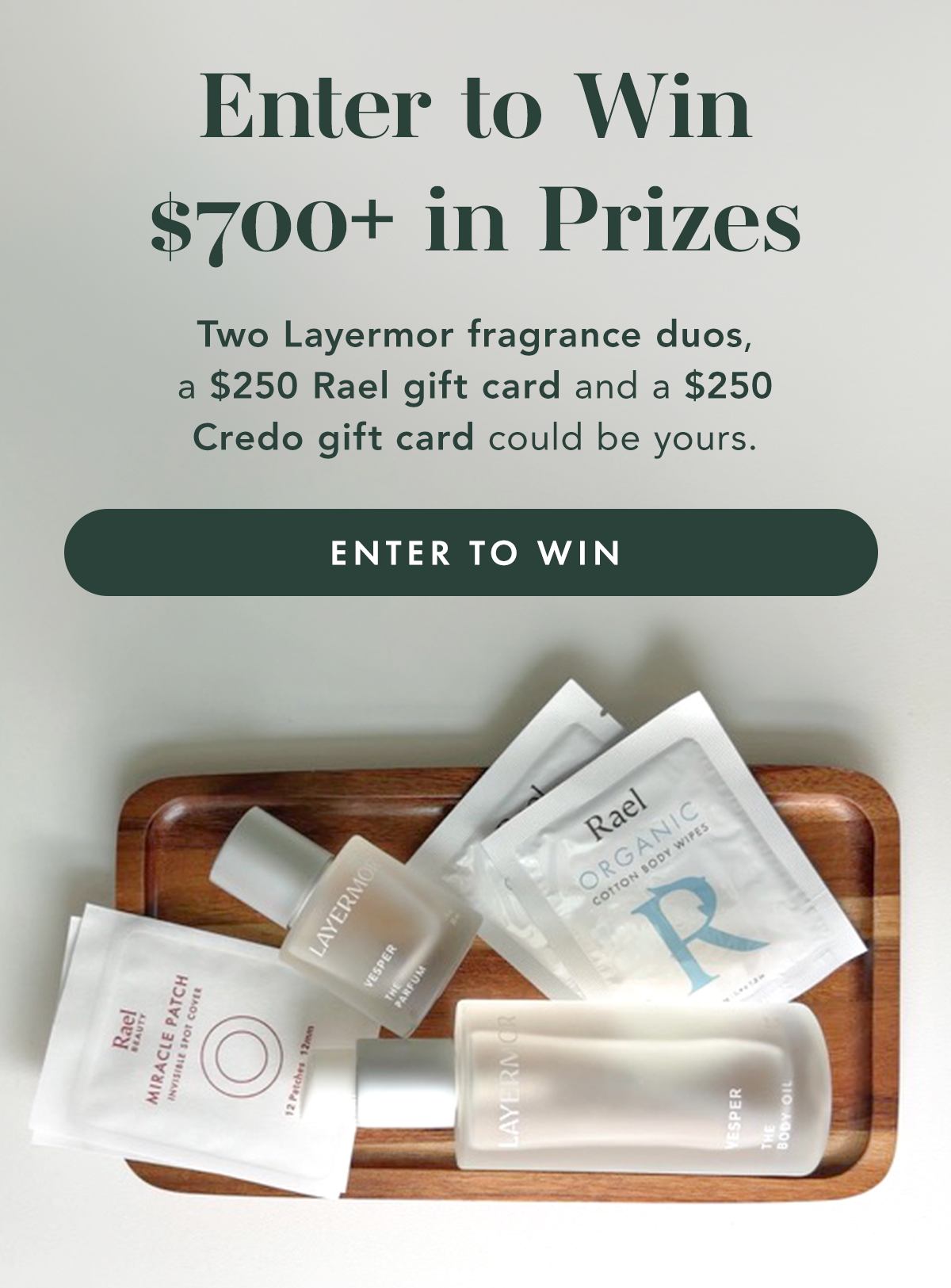 Enter to Win $700+ in Prizes. Enter to win two fragrance duos from Layermor, a $250 Rael gift card and a $250 gift card to clean beauty retailer Credo. Enter to Win Enter to Win $700+ in Prizes. Enter to win two fragrance duos from Layermor, a $250 Rael gift card and a $250 gift card to clean beauty retailer Credo. Enter to Win