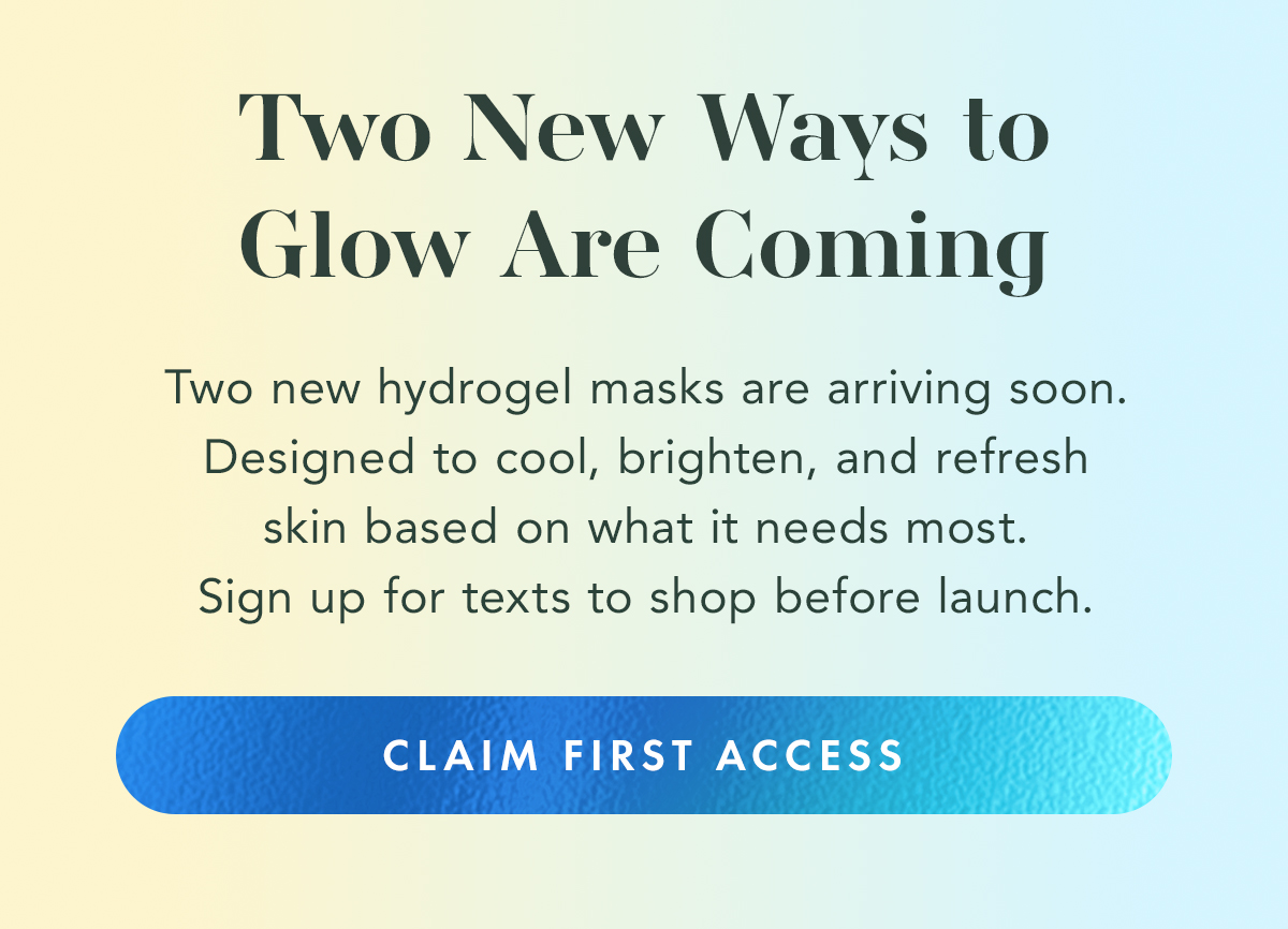 TWO NEW WAYS TO GLOW ARE COMING. Two new hydrogel masks are arriving soon. Designed to cool, brighten, and refresh skin based on what it needs most. Sign up for texts to shop before launch. CLAIM FIRST ACCESS TWO NEW WAYS TO GLOW ARE COMING. Two new hydrogel masks are arriving soon. Designed to cool, brighten, and refresh skin based on what it needs most. Sign up for texts to shop before launch. CLAIM FIRST ACCESS