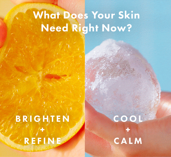 WHAT DOES YOUR SKIN NEED RIGHT NOW? COOL+ CALM For redness-prone, stressed-looking skin. BRIGHTEN + REFINE For dull, uneven-looking skin. WHAT DOES YOUR SKIN NEED RIGHT NOW? COOL+ CALM For redness-prone, stressed-looking skin. BRIGHTEN + REFINE For dull, uneven-looking skin.