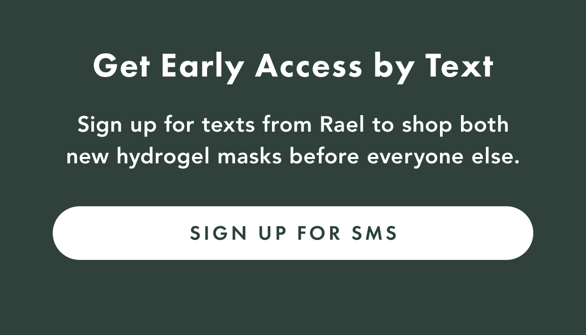 GET EARLY ACCESS BY TEXT. Sign up for texts from Rael to shop both new hydrogel masks before everyone else. Sign Up for SMS GET EARLY ACCESS BY TEXT. Sign up for texts from Rael to shop both new hydrogel masks before everyone else. Sign Up for SMS